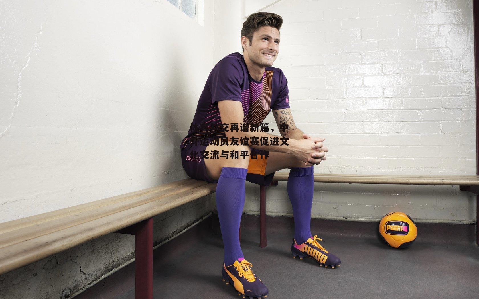 体育外交再谱新篇,中外运动员友谊赛促进文化交流与和平合作