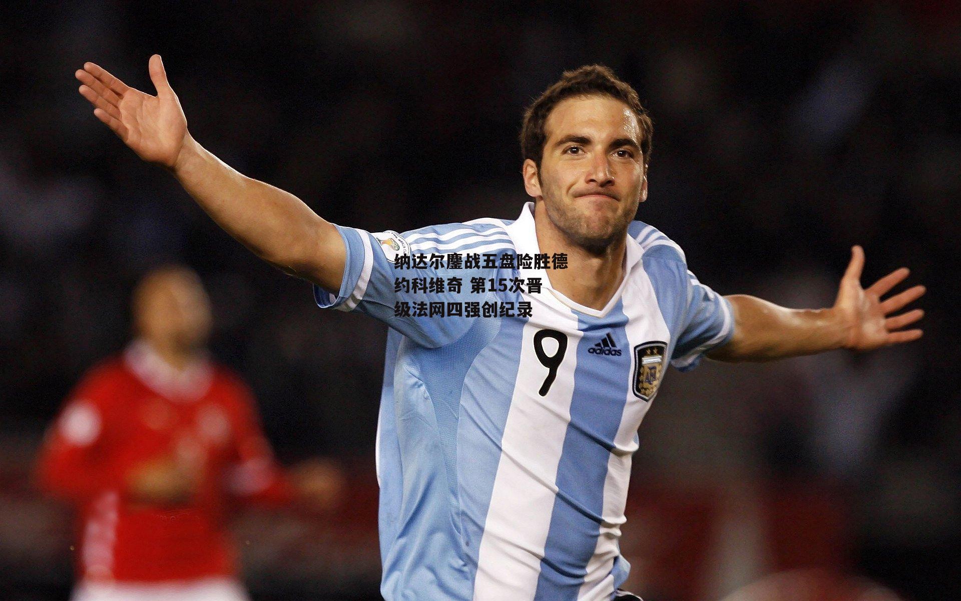 纳达尔鏖战五盘险胜德约科维奇 第15次晋级法网四强创纪录