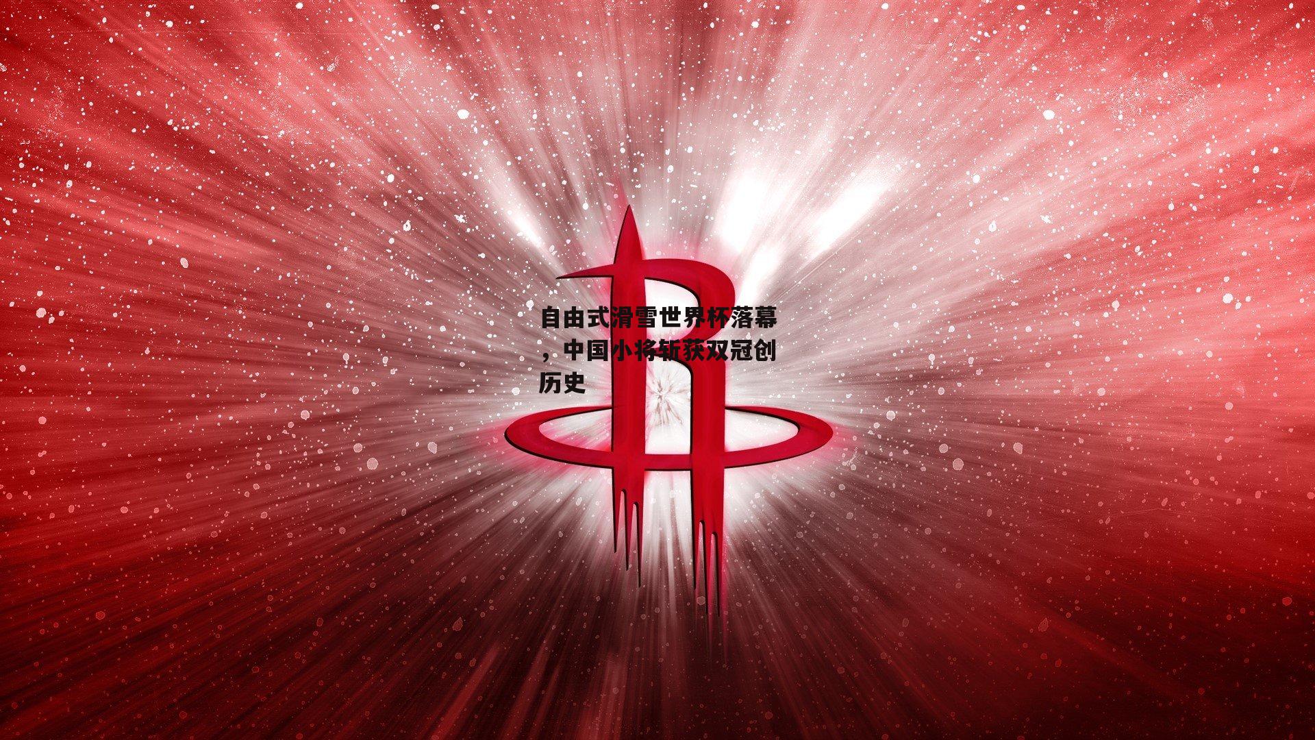 自由式滑雪世界杯落幕,中国小将斩获双冠创历史