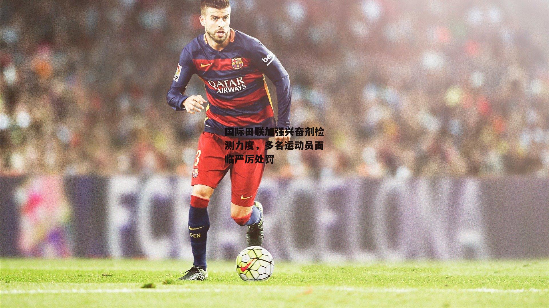 国际田联加强兴奋剂检测力度,多名运动员面临严厉处罚