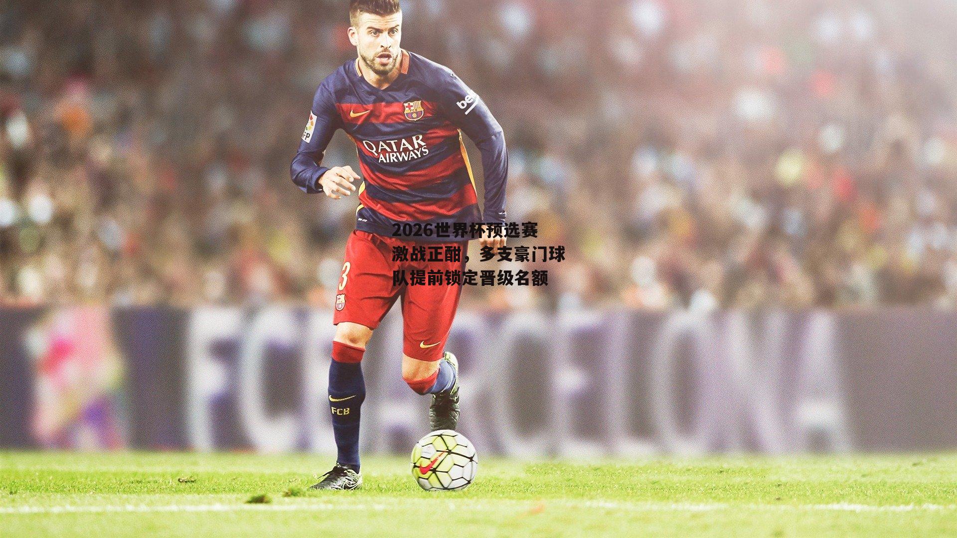 2026世界杯预选赛激战正酣,多支豪门球队提前锁定晋级名额