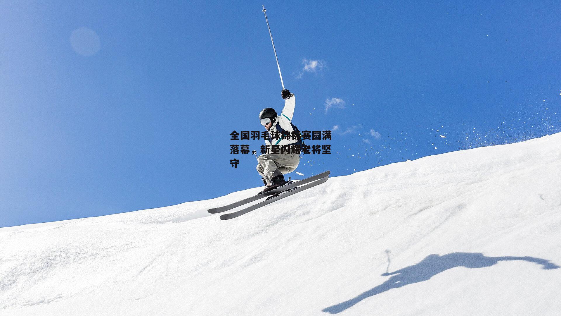 全国羽毛球锦标赛圆满落幕，新星闪耀老将坚守